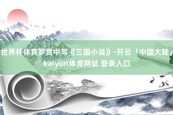 世界杯体育罗贯中写《三国小说》-开云「中国大陆」kaiyun体育网址 登录入口