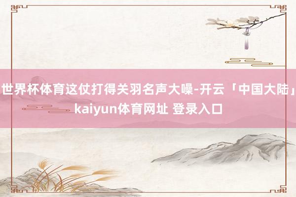 世界杯体育这仗打得关羽名声大噪-开云「中国大陆」kaiyun体育网址 登录入口