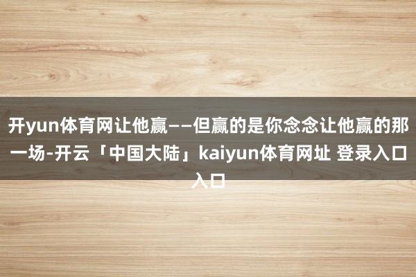 开yun体育网让他赢——但赢的是你念念让他赢的那一场-开云「中国大陆」kaiyun体育网址 登录入口