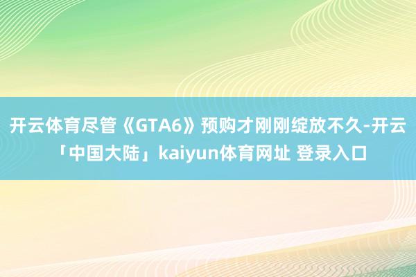 开云体育尽管《GTA6》预购才刚刚绽放不久-开云「中国大陆」kaiyun体育网址 登录入口