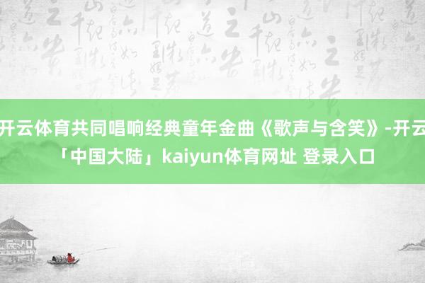 开云体育共同唱响经典童年金曲《歌声与含笑》-开云「中国大陆」kaiyun体育网址 登录入口