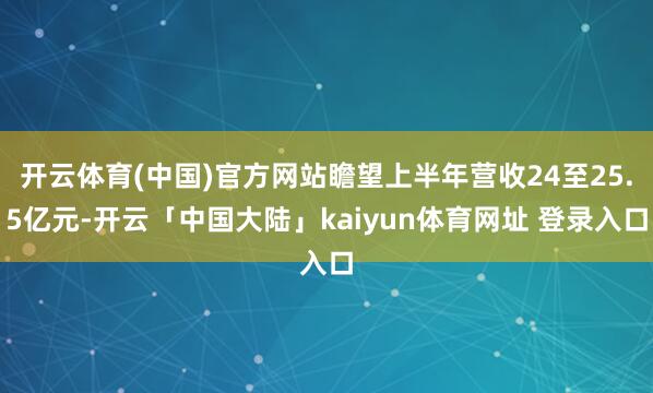 开云体育(中国)官方网站瞻望上半年营收24至25.5亿元-开云「中国大陆」kaiyun体育网址 登录入口