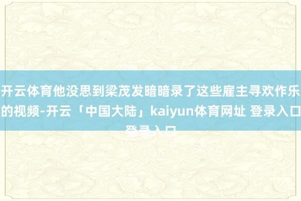 开云体育他没思到梁茂发暗暗录了这些雇主寻欢作乐的视频-开云「中国大陆」kaiyun体育网址 登录入口