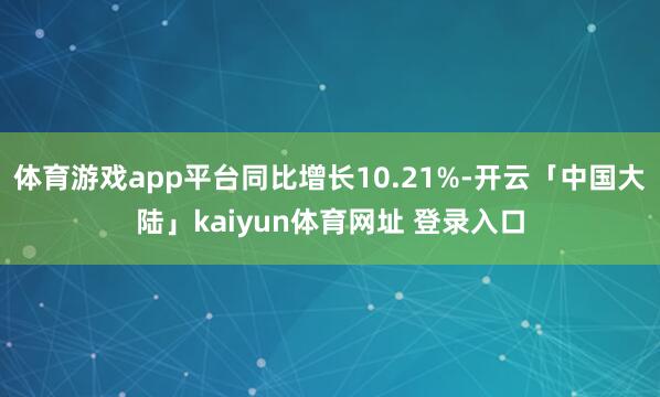 体育游戏app平台同比增长10.21%-开云「中国大陆」kaiyun体育网址 登录入口