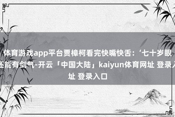 体育游戏app平台贾樟柯看完快嘴快舌：‘七十岁眼里还能有剑气-开云「中国大陆」kaiyun体育网址 登录入口