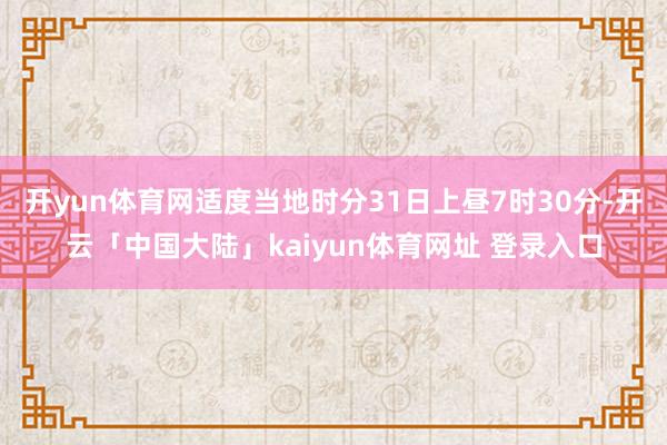 开yun体育网适度当地时分31日上昼7时30分-开云「中国大陆」kaiyun体育网址 登录入口