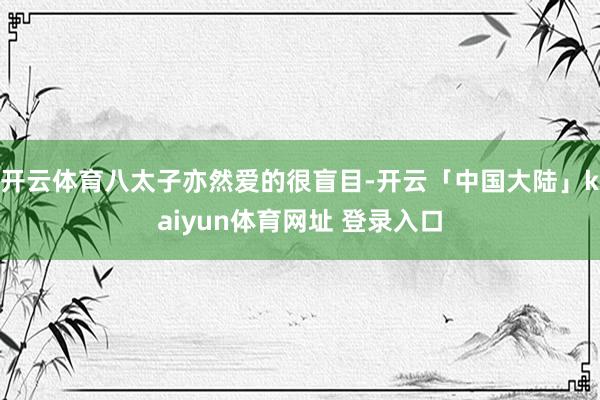 开云体育八太子亦然爱的很盲目-开云「中国大陆」kaiyun体育网址 登录入口