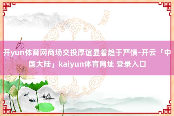 开yun体育网商场交投厚谊显着趋于严慎-开云「中国大陆」kaiyun体育网址 登录入口
