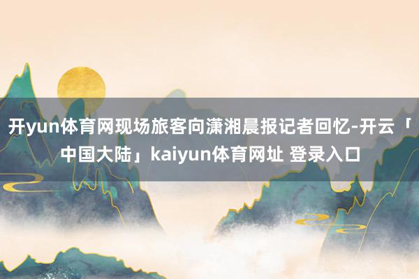 开yun体育网现场旅客向潇湘晨报记者回忆-开云「中国大陆」kaiyun体育网址 登录入口
