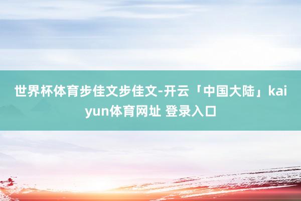 世界杯体育 步佳文 步佳文-开云「中国大陆」kaiyun体育网址 登录入口