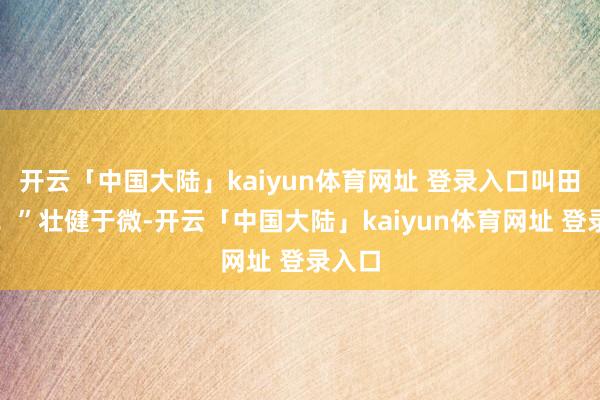 开云「中国大陆」kaiyun体育网址 登录入口叫田曦薇！”壮健于微-开云「中国大陆」kaiyun体育网址 登录入口