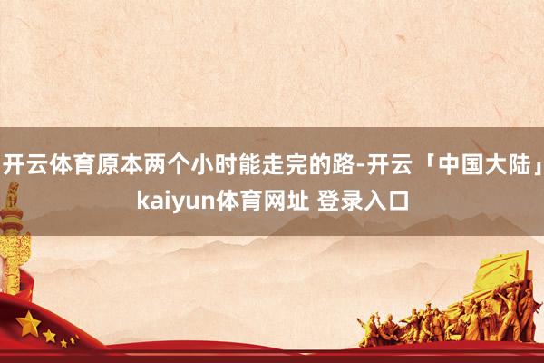 开云体育原本两个小时能走完的路-开云「中国大陆」kaiyun体育网址 登录入口