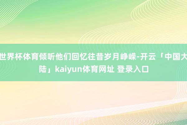 世界杯体育倾听他们回忆往昔岁月峥嵘-开云「中国大陆」kaiyun体育网址 登录入口