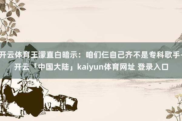 开云体育王濛直白暗示：咱们仨自己齐不是专科歌手-开云「中国大陆」kaiyun体育网址 登录入口