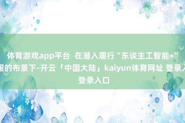 体育游戏app平台  在潜入履行“东谈主工智能+”步履的布景下-开云「中国大陆」kaiyun体育网址 登录入口