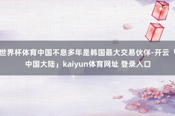 世界杯体育中国不息多年是韩国最大交易伙伴-开云「中国大陆」kaiyun体育网址 登录入口