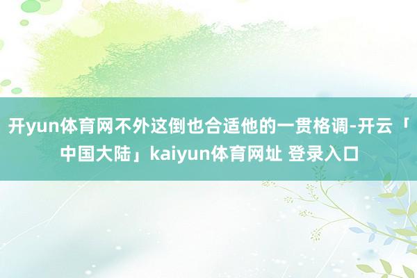 开yun体育网不外这倒也合适他的一贯格调-开云「中国大陆」kaiyun体育网址 登录入口