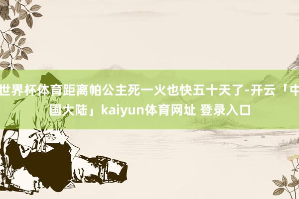 世界杯体育距离帕公主死一火也快五十天了-开云「中国大陆」kaiyun体育网址 登录入口