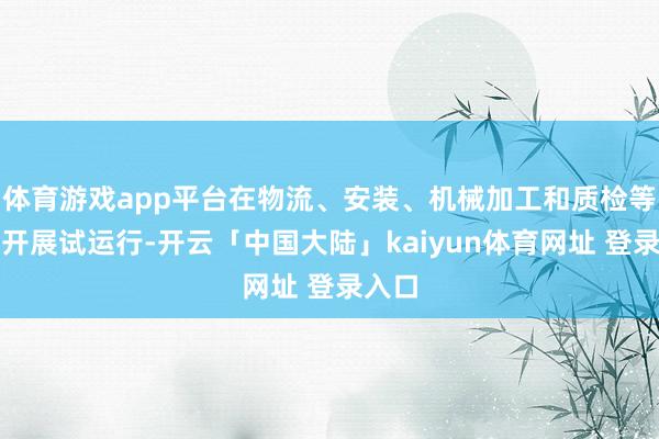 体育游戏app平台在物流、安装、机械加工和质检等设施开展试运行-开云「中国大陆」kaiyun体育网址 登录入口