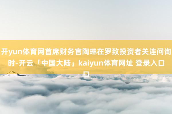 开yun体育网首席财务官陶琳在罗致投资者关连问询时-开云「中国大陆」kaiyun体育网址 登录入口