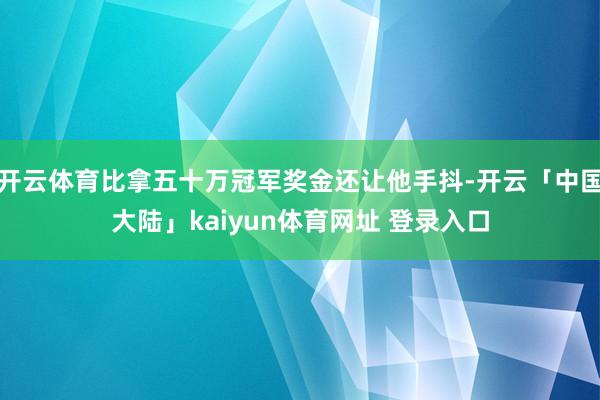 开云体育比拿五十万冠军奖金还让他手抖-开云「中国大陆」kaiyun体育网址 登录入口