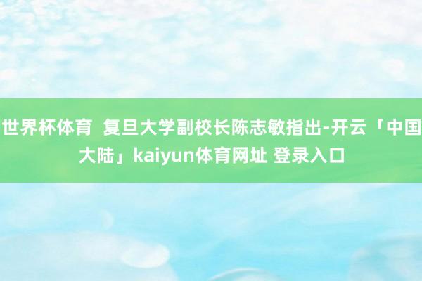 世界杯体育  复旦大学副校长陈志敏指出-开云「中国大陆」kaiyun体育网址 登录入口
