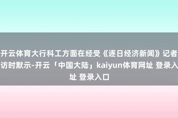 开云体育大行科工方面在经受《逐日经济新闻》记者采访时默示-开云「中国大陆」kaiyun体育网址 登录入口
