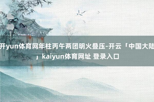 开yun体育网年柱丙午两团明火叠压-开云「中国大陆」kaiyun体育网址 登录入口