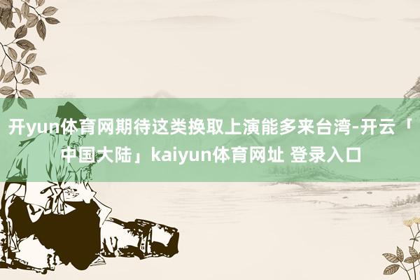 开yun体育网期待这类换取上演能多来台湾-开云「中国大陆」kaiyun体育网址 登录入口
