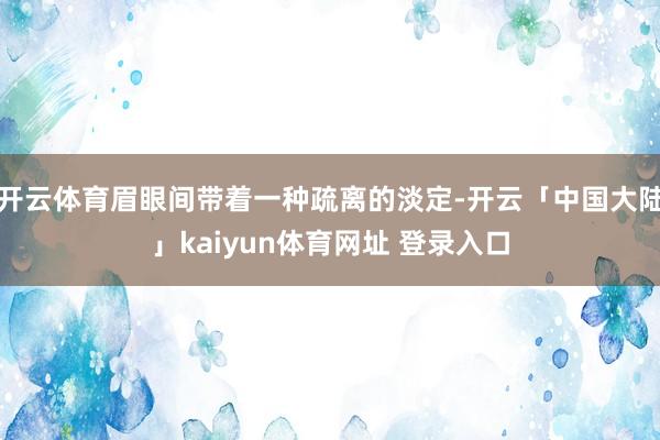 开云体育眉眼间带着一种疏离的淡定-开云「中国大陆」kaiyun体育网址 登录入口