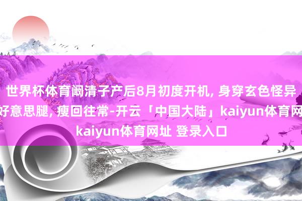 世界杯体育阚清子产后8月初度开机, 身穿玄色怪异正半身裙露好意思腿, 瘦回往常-开云「中国大陆」kaiyun体育网址 登录入口
