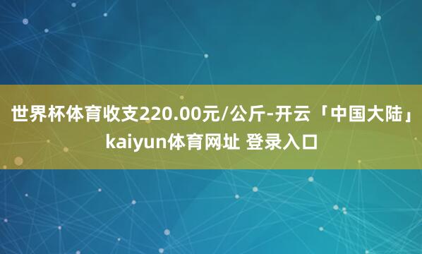 世界杯体育收支220.00元/公斤-开云「中国大陆」kaiyun体育网址 登录入口