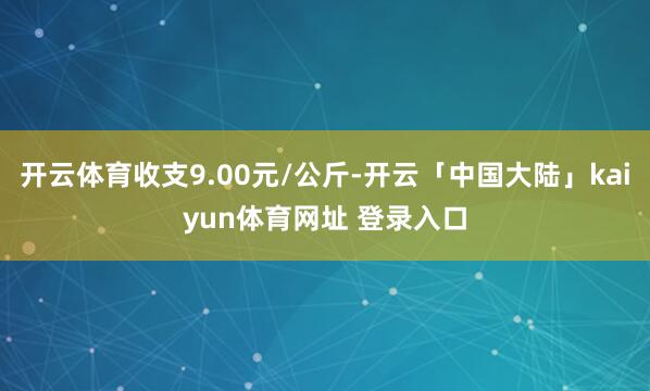 开云体育收支9.00元/公斤-开云「中国大陆」kaiyun体育网址 登录入口