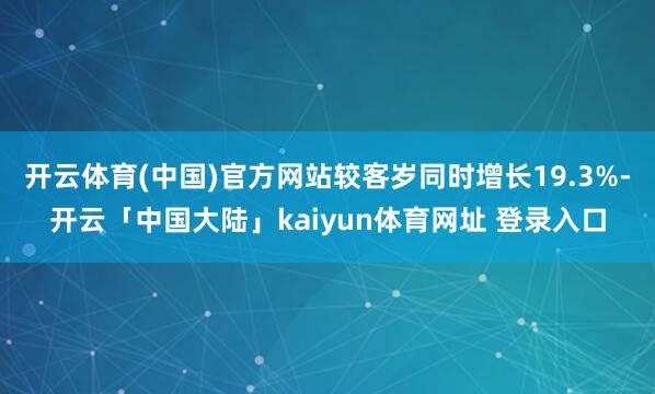 开云体育(中国)官方网站较客岁同时增长19.3%-开云「中国大陆」kaiyun体育网址 登录入口