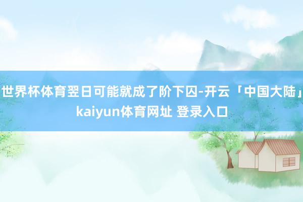 世界杯体育翌日可能就成了阶下囚-开云「中国大陆」kaiyun体育网址 登录入口
