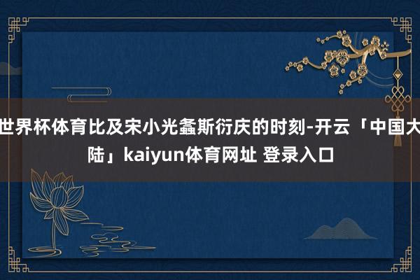 世界杯体育比及宋小光螽斯衍庆的时刻-开云「中国大陆」kaiyun体育网址 登录入口