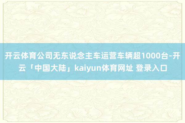 开云体育公司无东说念主车运营车辆超1000台-开云「中国大陆」kaiyun体育网址 登录入口