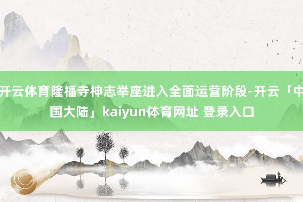开云体育隆福寺神志举座进入全面运营阶段-开云「中国大陆」kaiyun体育网址 登录入口