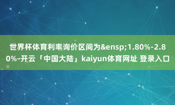 世界杯体育利率询价区间为&ensp;1.80%-2.80%-开云「中国大陆」kaiyun体育网址 登录入口