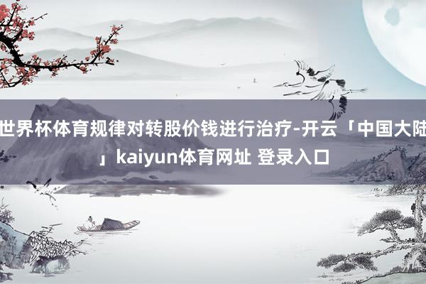 世界杯体育规律对转股价钱进行治疗-开云「中国大陆」kaiyun体育网址 登录入口