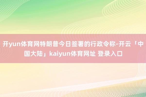 开yun体育网　　特朗普今日签署的行政令称-开云「中国大陆」kaiyun体育网址 登录入口