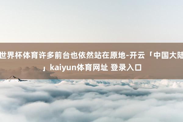 世界杯体育许多前台也依然站在原地-开云「中国大陆」kaiyun体育网址 登录入口