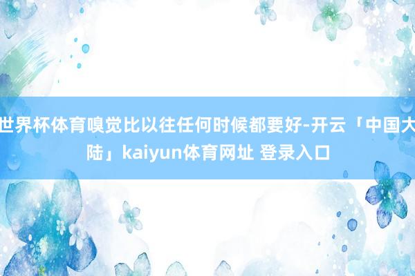 世界杯体育嗅觉比以往任何时候都要好-开云「中国大陆」kaiyun体育网址 登录入口