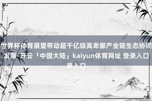 世界杯体育展望带动超千亿级高卑鄙产业链生态协同发展-开云「中国大陆」kaiyun体育网址 登录入口