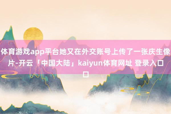 体育游戏app平台她又在外交账号上传了一张庆生像片-开云「中国大陆」kaiyun体育网址 登录入口