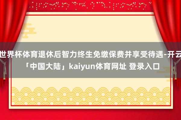世界杯体育退休后智力终生免缴保费并享受待遇-开云「中国大陆」kaiyun体育网址 登录入口