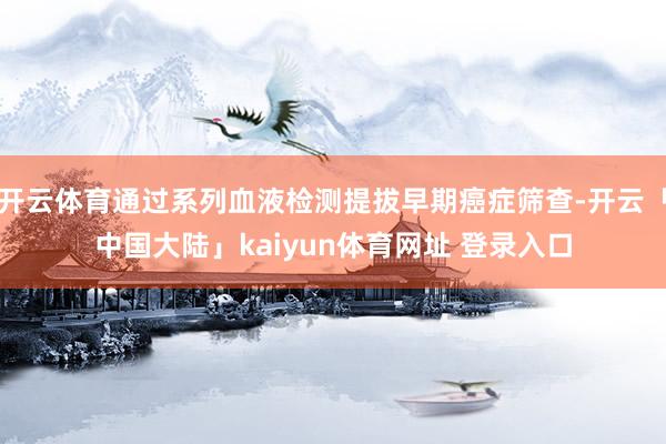 开云体育通过系列血液检测提拔早期癌症筛查-开云「中国大陆」kaiyun体育网址 登录入口