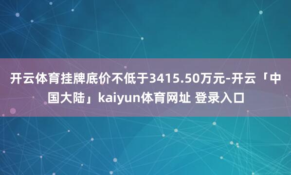 开云体育挂牌底价不低于3415.50万元-开云「中国大陆」kaiyun体育网址 登录入口