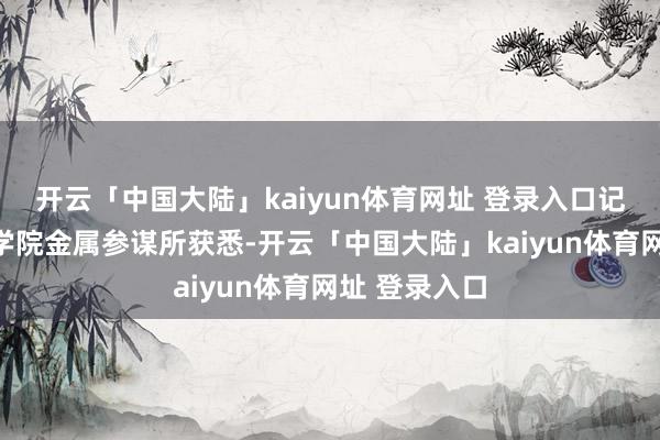 开云「中国大陆」kaiyun体育网址 登录入口记者从中国科学院金属参谋所获悉-开云「中国大陆」kaiyun体育网址 登录入口