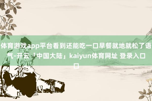 体育游戏app平台看到还能吃一口早餐就地就松了语气-开云「中国大陆」kaiyun体育网址 登录入口
